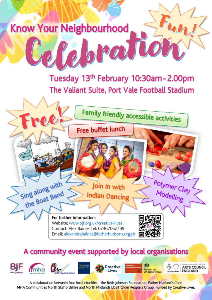 Know Your Neighbourhood Celebration Event. Text only description of the promotional flyer for people with visual impairment. Main Heading : Know Your Neighbourhood Celebration Event Date: Tuesday 13th February 10:30am - 2.00pm Venue: The Valiant Suite, Port Vale Football Stadium The flyer is bright and vibrant with pastel coloured creative shapes in the background. There are three pictures: A cartoon of a boat with musicians singing A photograph of four indian dancers in traditional dress smiling A picture of hands shaping coloured modelling clay The words Fun! and Free! Are featured prominently in bursting coloured stars. A montage of text in various coloured shapes says Family friendly accessible activities Free buffet lunch Sing along with the Boat Band Join in with Indian Dancing Polymer Clay Modelling In a box headed for further information it says Website: www.bjf.org.uk/creative-lives Contact: Alex Baines Tel: 07467062139 Email: alexandrabaines@fatherhudsons.org.uk Description of the footer of the flyer: Heading: A community event supported by local organisations There are small logos of partner organisations and funders - The Beth Johnson Foundation, MHA Communities North Staffordshire, North Midlands LGBT Older People’s Group, Young at Heart (Part of Father Hudson's Caritas), Creative Lives, Know Your Neighbourhood Fund, Funded by UK Government, Lottery Funded - Supported using public funding by Arts Council England Text below says A collaboration between four local charities - the Beth Johnson Foundation, Father Hudson’s Care, MHA Communities North Staffordshire and North Midlands LGBT Older People’s Group. Funded by Creative Lives. End of Text description