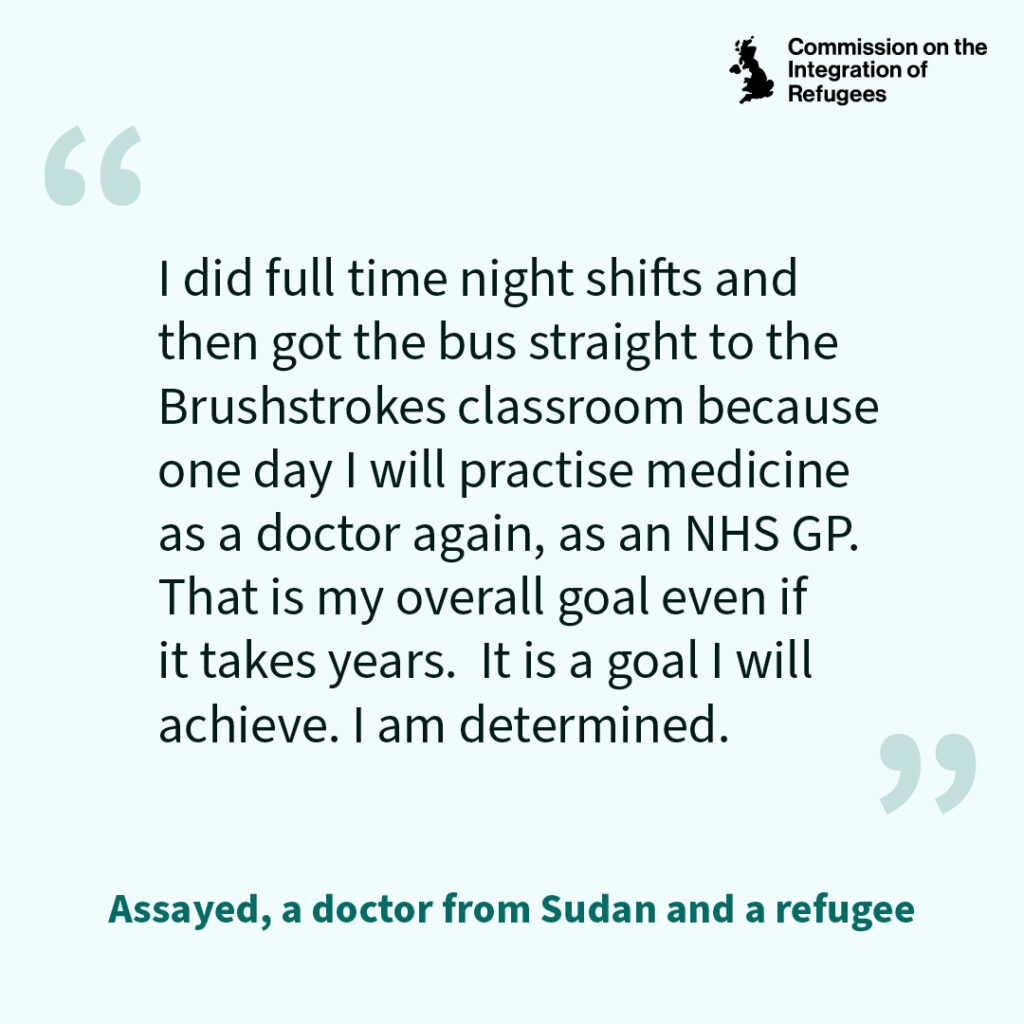 Quote which reads I did full time night shifts and then got the bus straight to the Brushstrokes classroom because one day I will practise medicine as a doctor again, as an NHS GP. That is my overall goal even if it takes years. It is a girl I will achieve. I am determined.